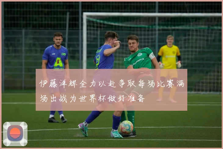 伊藤洋辉全力以赴争取每场比赛满场出战为世界杯做好准备