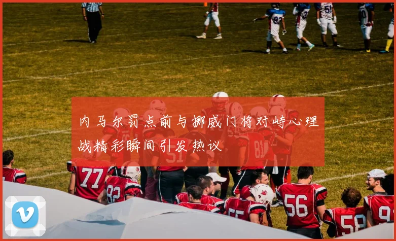 内马尔罚点前与挪威门将对峙心理战精彩瞬间引发热议