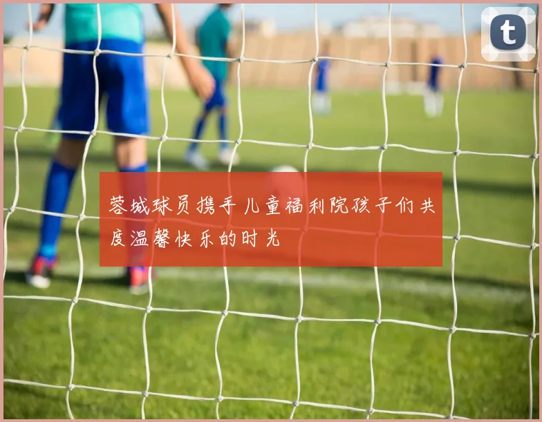 蓉城球员携手儿童福利院孩子们共度温馨快乐的时光