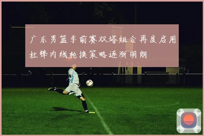 广东男篮季前赛双塔组合再度启用杜锋内线轮换策略逐渐明朗