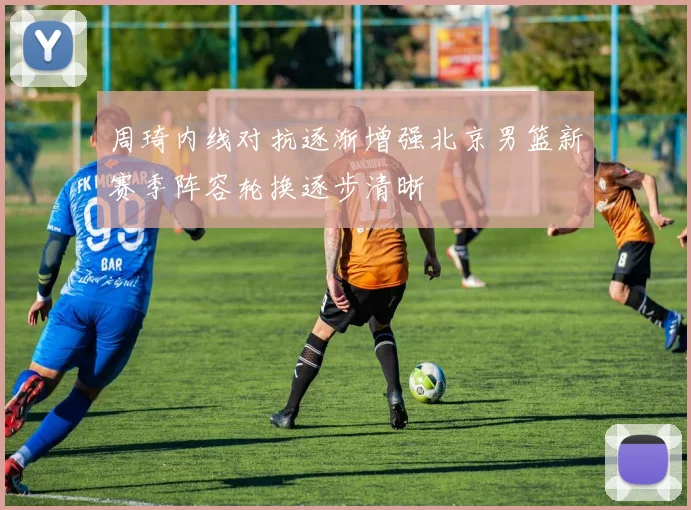 周琦内线对抗逐渐增强北京男篮新赛季阵容轮换逐步清晰
