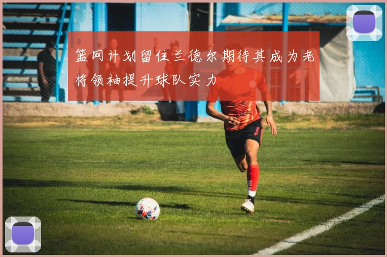 篮网计划留住兰德尔期待其成为老将领袖提升球队实力