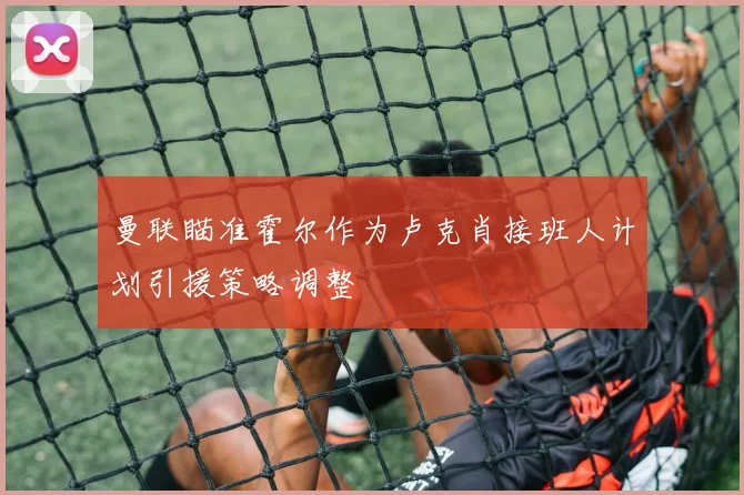 曼联瞄准霍尔作为卢克肖接班人计划引援策略调整