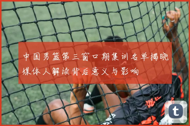 中国男篮第三窗口期集训名单揭晓媒体人解读背后意义与影响