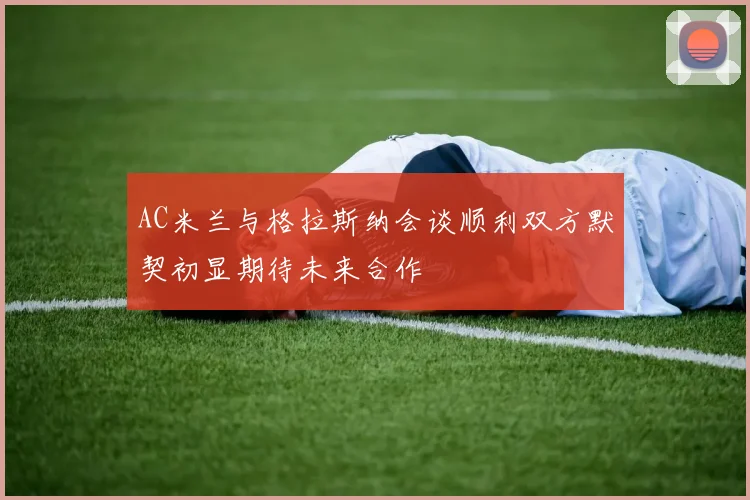 AC米兰与格拉斯纳会谈顺利双方默契初显期待未来合作
