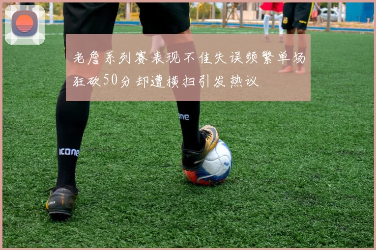 老詹系列赛表现不佳失误频繁单场狂砍50分却遭横扫引发热议