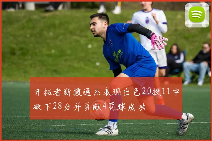 开拓者新援通杰表现出色20投11中砍下28分并贡献4罚球成功