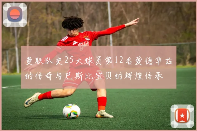 曼联队史25大球员第12名爱德华兹的传奇与巴斯比宝贝的辉煌传承