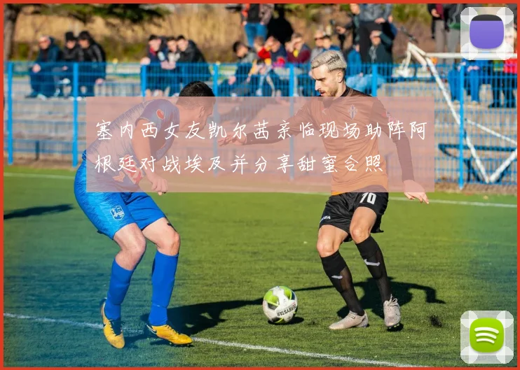 塞内西女友凯尔茜亲临现场助阵阿根廷对战埃及并分享甜蜜合照