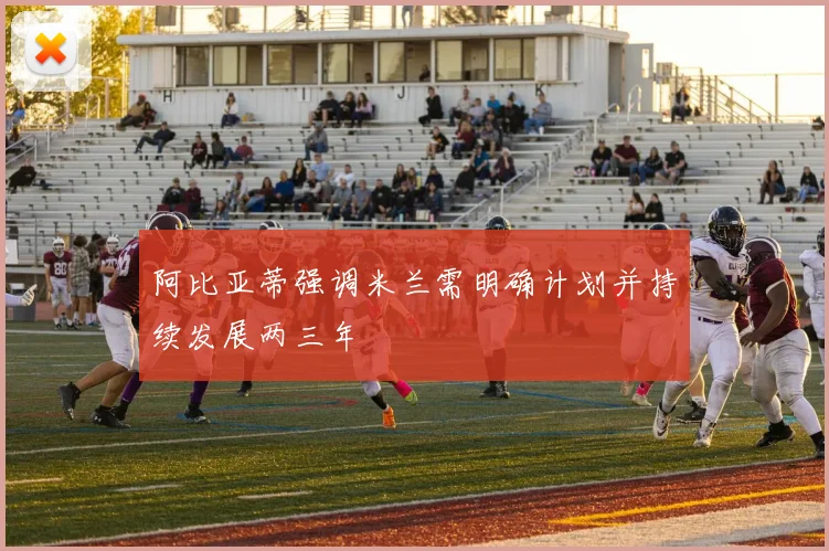 阿比亚蒂强调米兰需明确计划并持续发展两三年