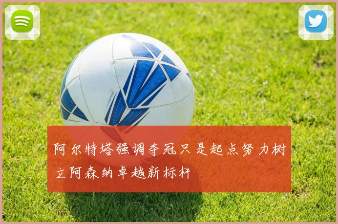 阿尔特塔强调夺冠只是起点努力树立阿森纳卓越新标杆