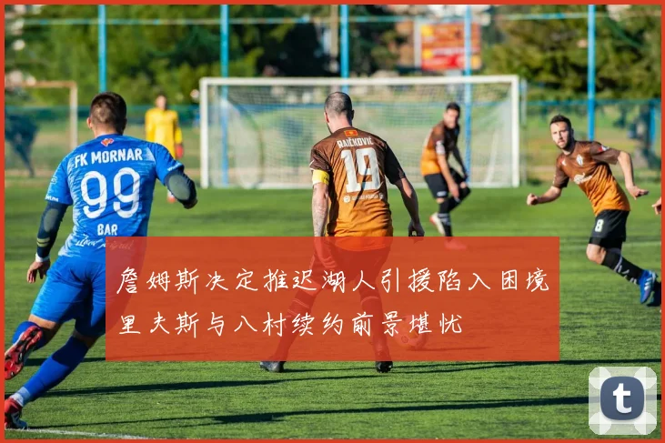 詹姆斯决定推迟湖人引援陷入困境里夫斯与八村续约前景堪忧