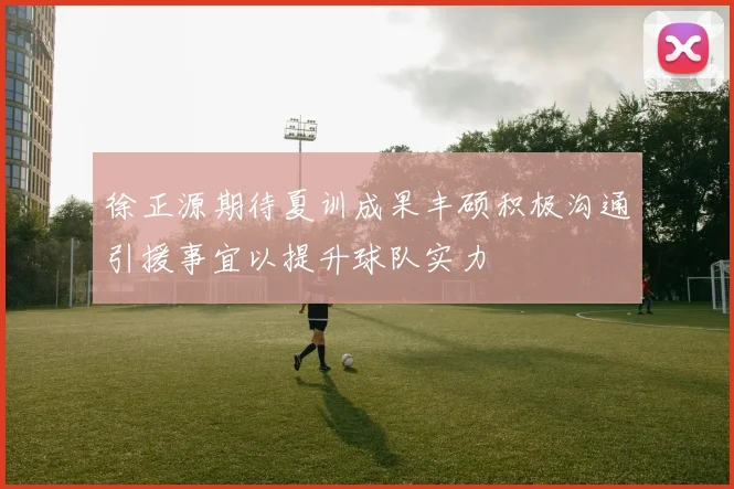 徐正源期待夏训成果丰硕积极沟通引援事宜以提升球队实力