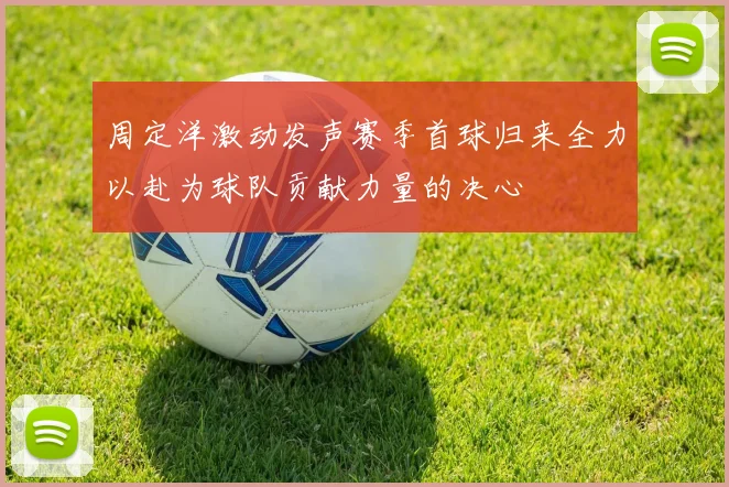 周定洋激动发声赛季首球归来全力以赴为球队贡献力量的决心