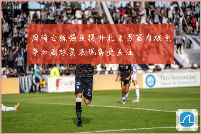 周琦合练强度提升北京男篮内线竞争加剧球员表现备受关注