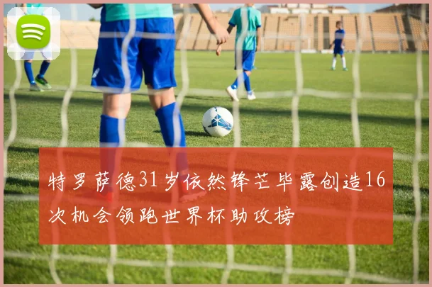 特罗萨德31岁依然锋芒毕露创造16次机会领跑世界杯助攻榜