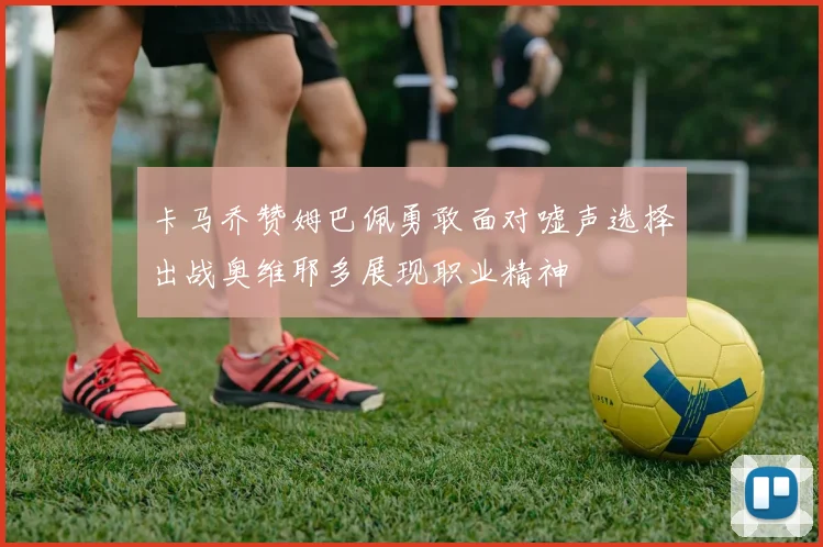卡马乔赞姆巴佩勇敢面对嘘声选择出战奥维耶多展现职业精神
