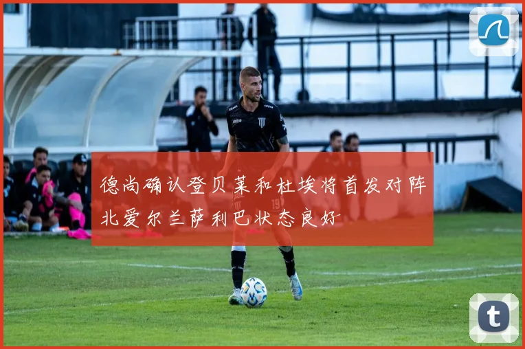 德尚确认登贝莱和杜埃将首发对阵北爱尔兰萨利巴状态良好