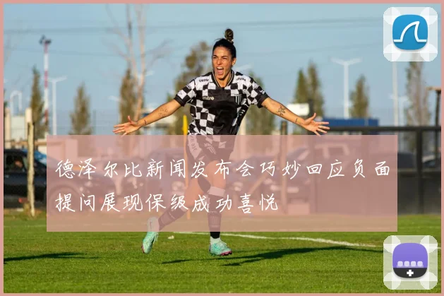 德泽尔比新闻发布会巧妙回应负面提问展现保级成功喜悦