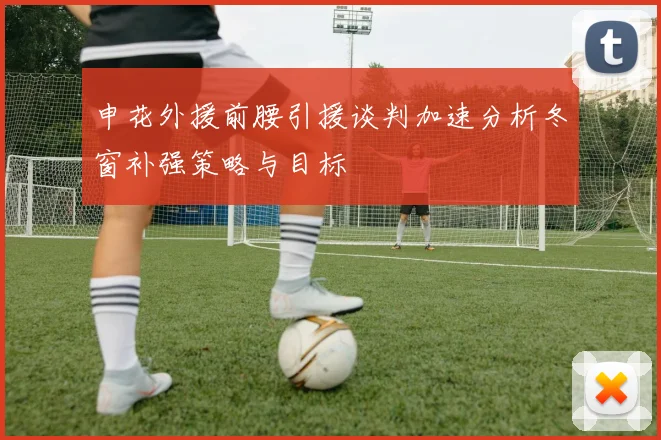 申花外援前腰引援谈判加速分析冬窗补强策略与目标