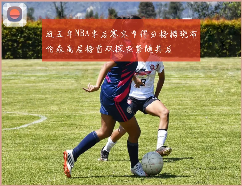 近五年NBA季后赛末节得分榜揭晓布伦森高居榜首双探花紧随其后