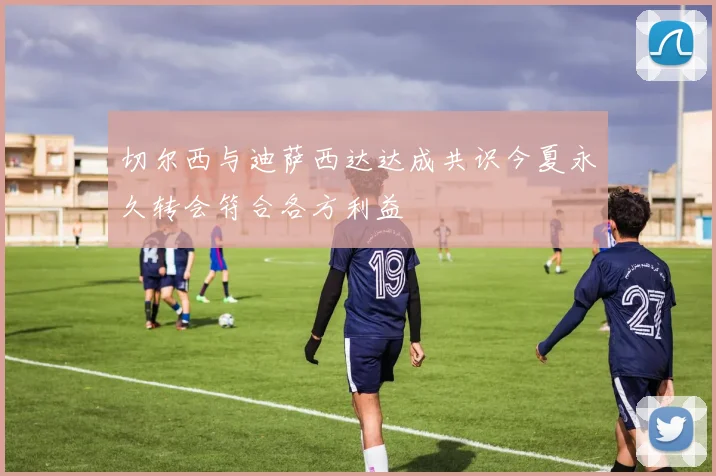 切尔西与迪萨西达达成共识今夏永久转会符合各方利益