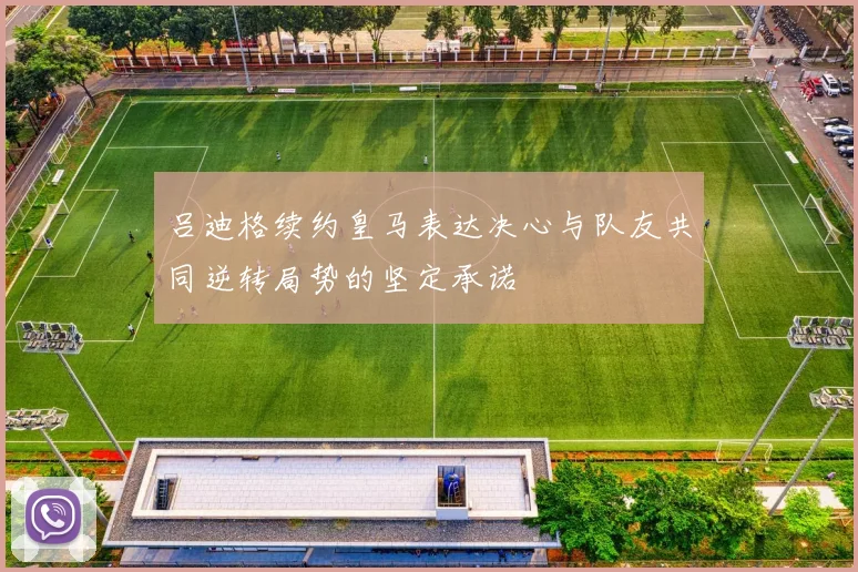 吕迪格续约皇马表达决心与队友共同逆转局势的坚定承诺