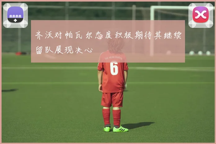 齐沃对帕瓦尔态度积极期待其继续留队展现决心