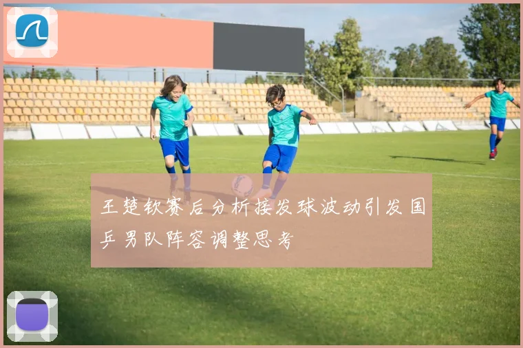 王楚钦赛后分析接发球波动引发国乒男队阵容调整思考