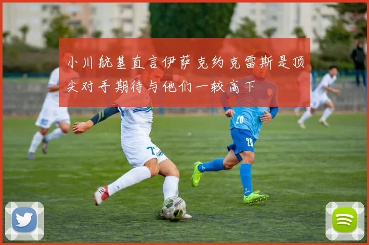小川航基直言伊萨克约克雷斯是顶尖对手期待与他们一较高下