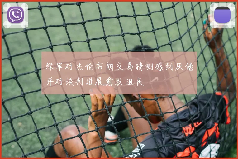 绿军对杰伦布朗交易猜测感到厌倦并对谈判进展愈发沮丧