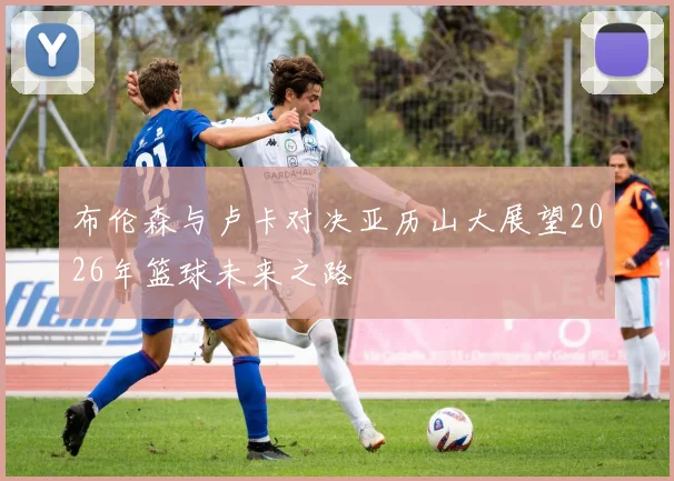 布伦森与卢卡对决亚历山大展望2026年篮球未来之路