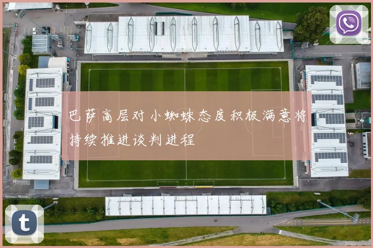 巴萨高层对小蜘蛛态度积极满意将持续推进谈判进程