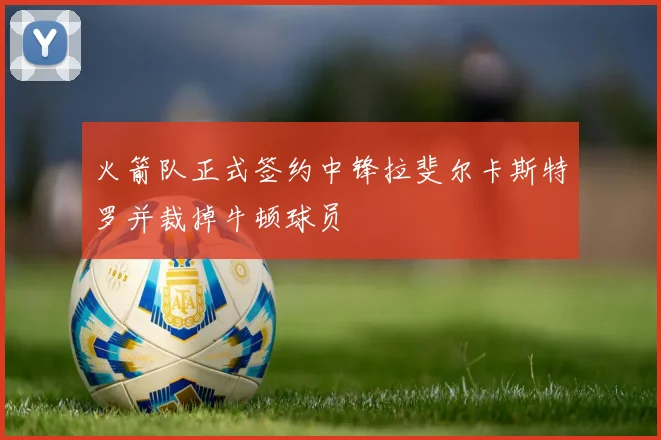 火箭队正式签约中锋拉斐尔卡斯特罗并裁掉牛顿球员